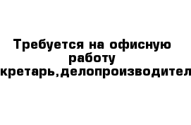 Требуется на офисную работу секретарь,делопроизводитель